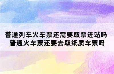 普通列车火车票还需要取票进站吗 普通火车票还要去取纸质车票吗